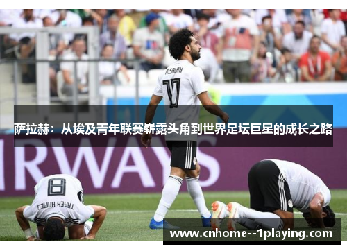 萨拉赫:从埃及青年联赛崭露头角到世界足坛巨星的成长之路 萨拉赫:从埃及青年联赛崭露头角到世界足坛巨星的成长之路