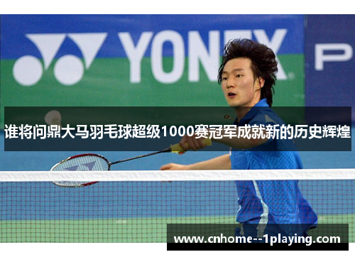 谁将问鼎大马羽毛球超级1000赛冠军成就新的历史辉煌