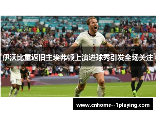 伊沃比重返旧主埃弗顿上演进球秀引发全场关注 伊沃比重返旧主埃弗顿上演进球秀引发全场关注